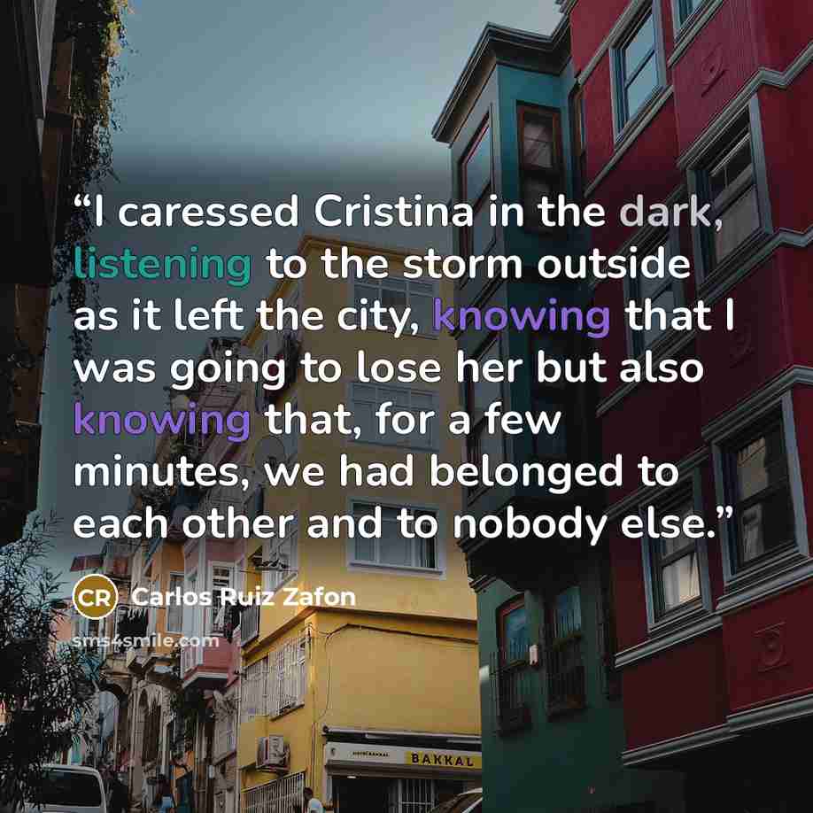 “I caressed Cristina in the dark, listening to the storm outside as it left the city, knowing that I was going to lose her but also knowing that, for a few minutes, we had belonged to each other and to nobody else.” quote by Carlos Ruiz Zafón