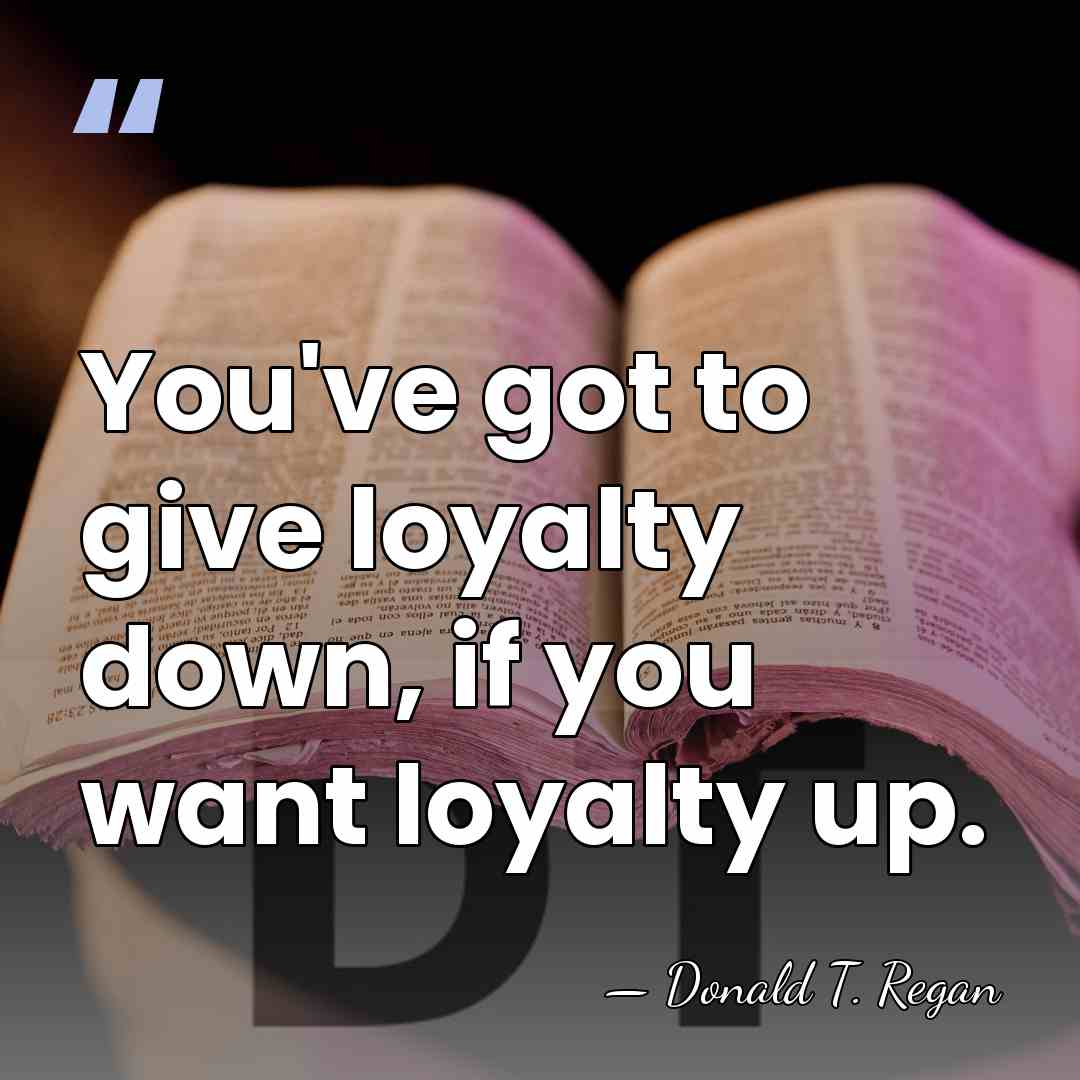 You've got to give loyalty down, if you want loyalty up. - Donald T. Regan