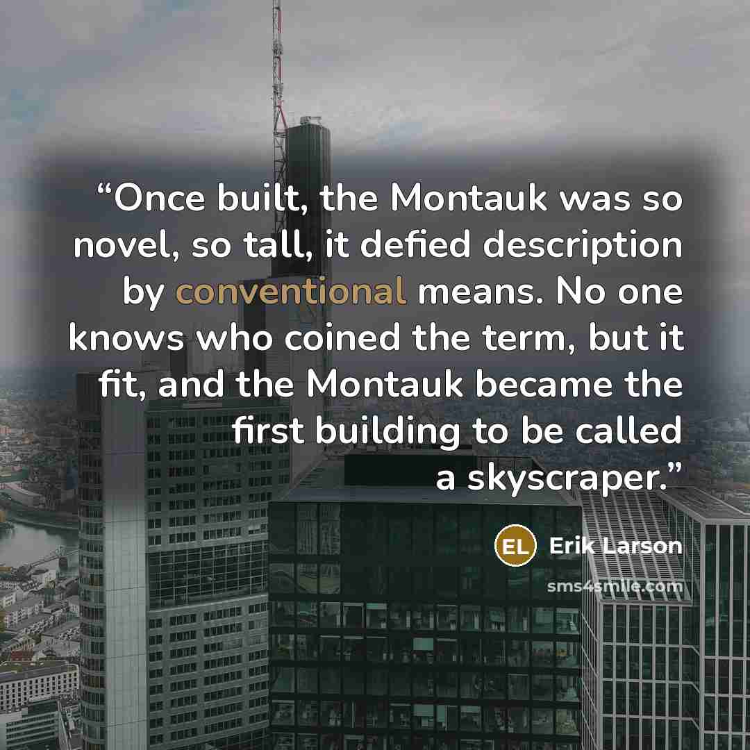 “Once built, the Montauk was so novel, so tall, it defied description by conventional means. No one knows who coined the term, but it fit, and the Montauk became the first building to be called a skyscraper.” quote by Erik Larson
