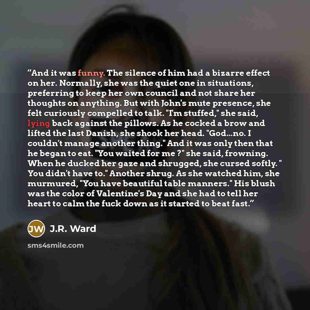 “And it was funny. The silence of him had a bizarre effect on her. Normally, she was the quiet one in situations, preferring to keep her own council and not share her thoughts on anything. But with John's mute presence, she felt curiously compelled to talk. "I'm stuffed," she said, lying back…” quote by J.R. Ward