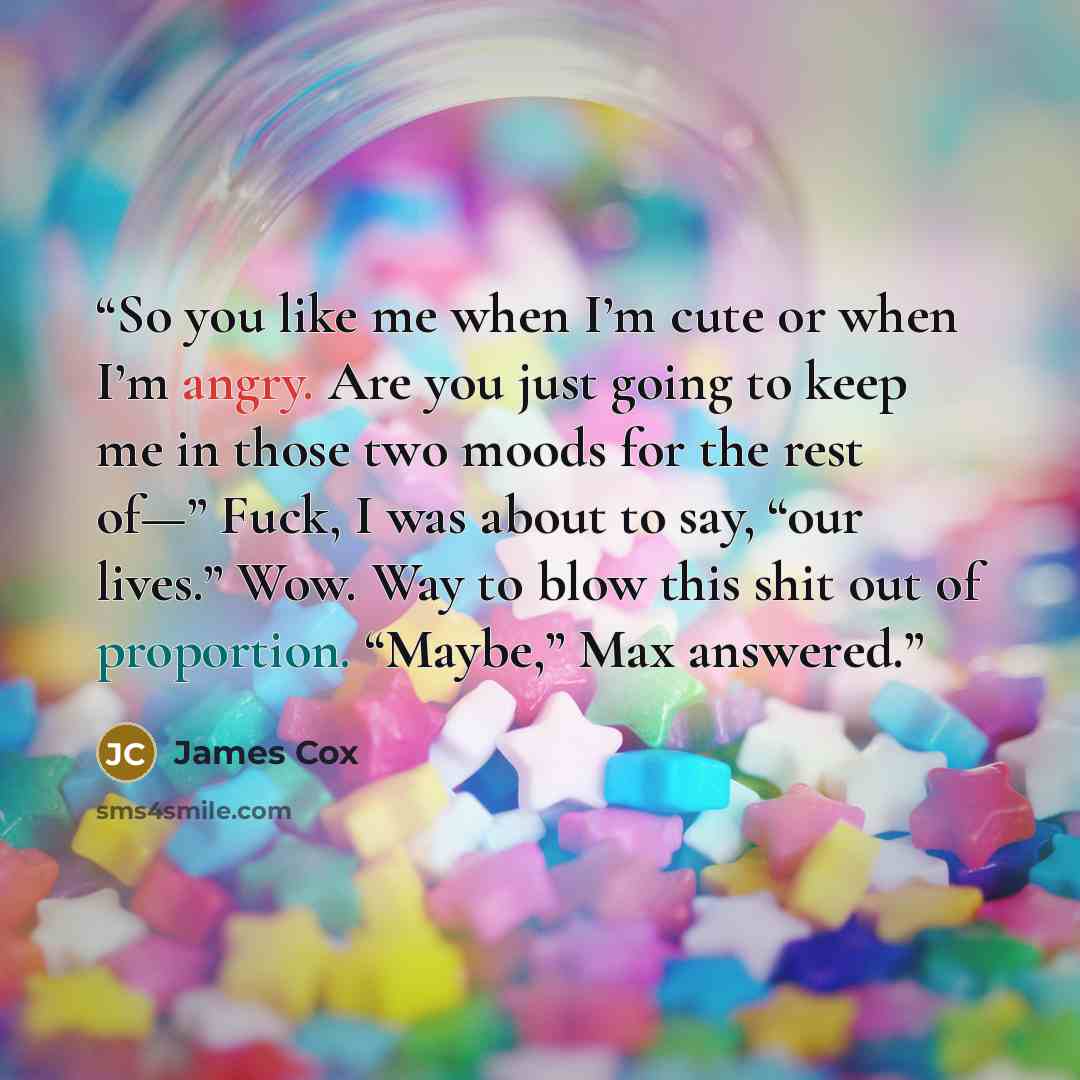“So you like me when I’m cute or when I’m angry. Are you just going to keep me in those two moods for the rest of—” Fuck, I was about to say, “our lives.” Wow. Way to blow this shit out of proportion. “Maybe,” Max answered.” quote by James Cox