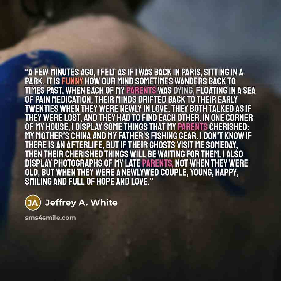 “A few minutes ago, I felt as if I was back in Paris, sitting in a park. It is funny how our mind sometimes wanders back to times past. When each of my parents was dying, floating in a sea of pain medication, their minds drifted back to their early twenties when they were newly in love. They both…” quote by Jeffrey A. White