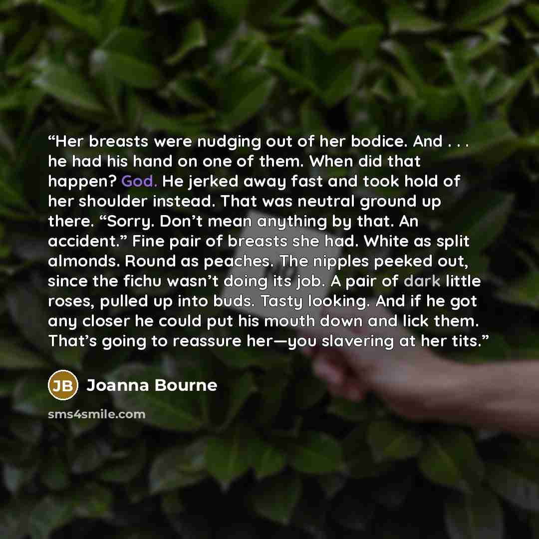 “Her breasts were nudging out of her bodice. And . . . he had his hand on one of them. When did that happen? God. He jerked away fast and took hold of her shoulder instead. That was neutral ground up there. “Sorry. Don’t mean anything by that. An accident.” Fine pair of breasts she had. White as…” quote by Joanna Bourne