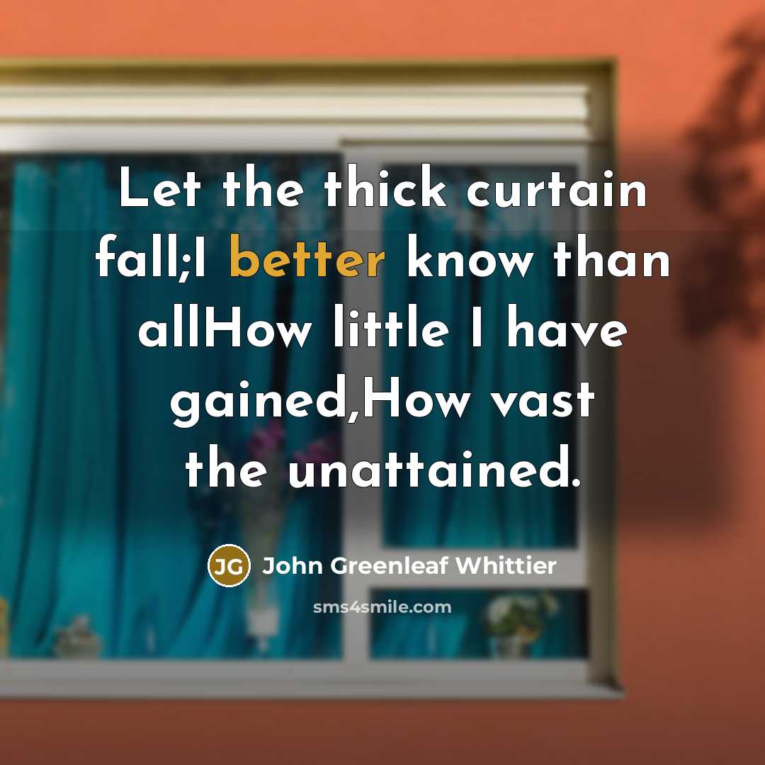 “Let the thick curtain fall;I better know than allHow little I have gained,How vast the unattained.” quote by John Greenleaf Whittier
