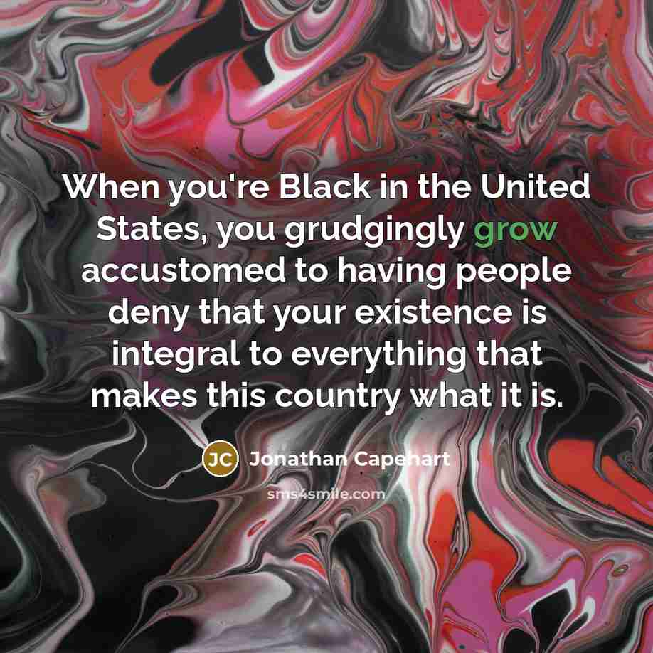 “When you're Black in the United States, you grudgingly grow accustomed to having people deny that your existence is integral to everything that makes this country what it is.” quote by Jonathan Capehart