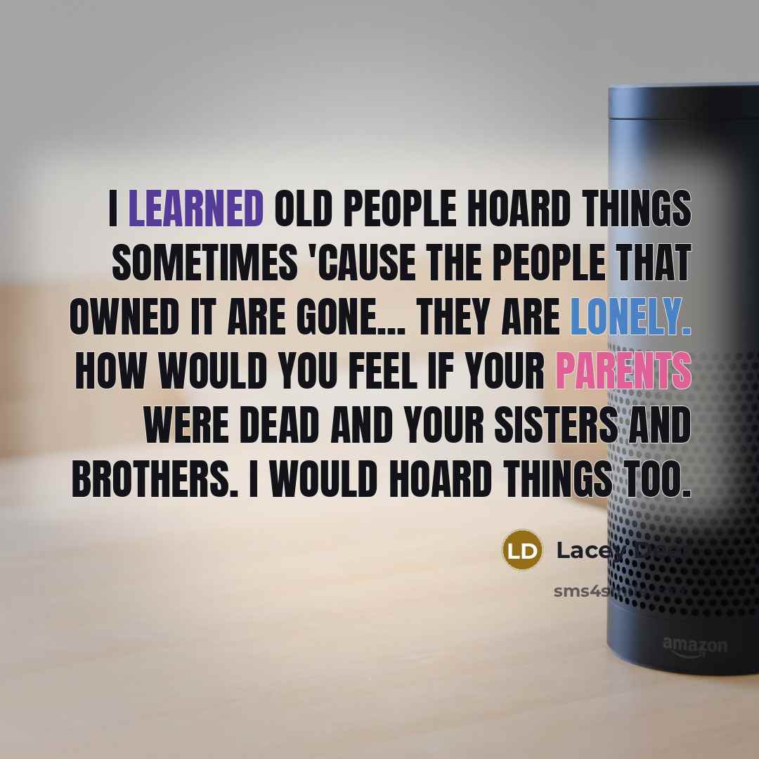 “I learned old people hoard things sometimes 'cause the people that owned it are gone... They are lonely. How would you feel if your parents were dead and your sisters and brothers. I would hoard things too.” quote by Lacey Deer