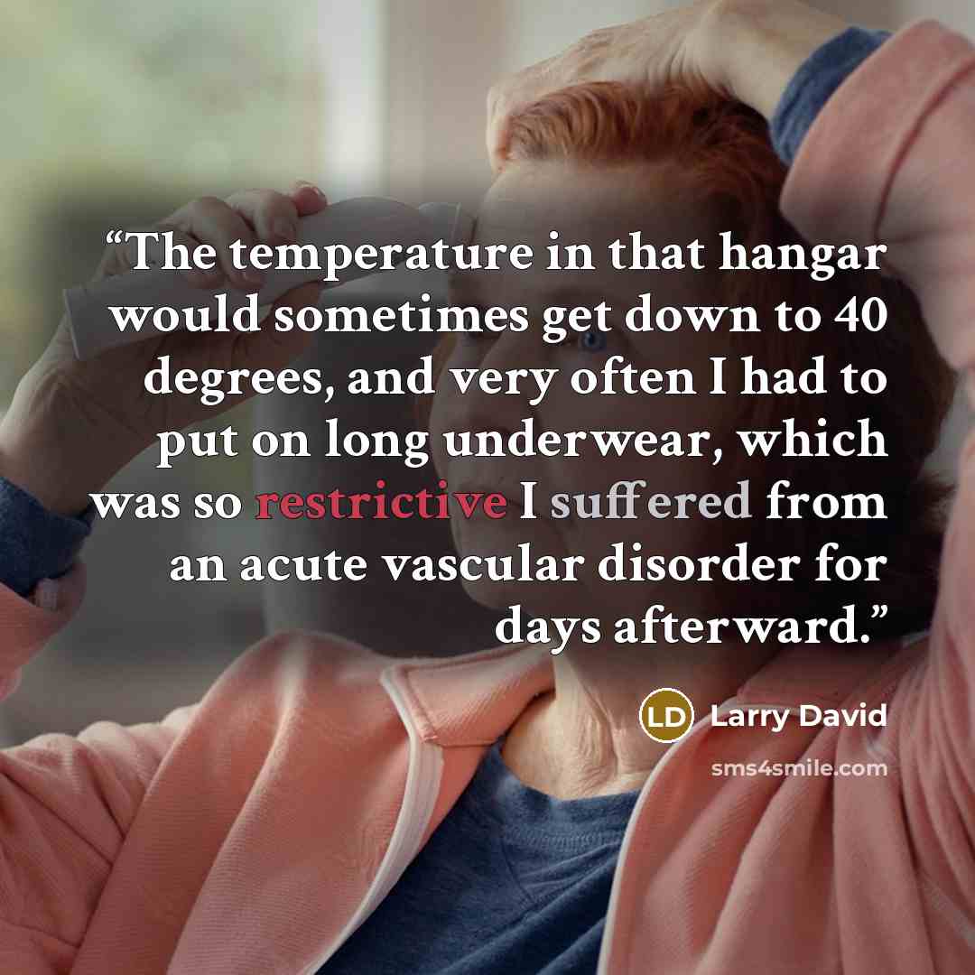 “The temperature in that hangar would sometimes get down to 40 degrees, and very often I had to put on long underwear, which was so restrictive I suffered from an acute vascular disorder for days afterward.” quote by LARRY DAVID