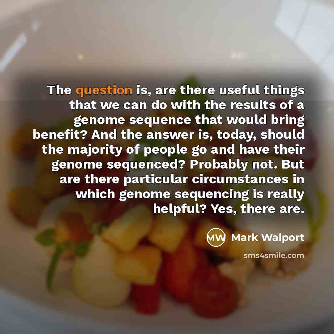 “The question is, are there useful things that we can do with the results of a genome sequence that would bring benefit? And the answer is, today, should the majority of people go and have their genome sequenced? Probably not. But are there particular circumstances in which genome sequencing is…” quote by Mark Walport