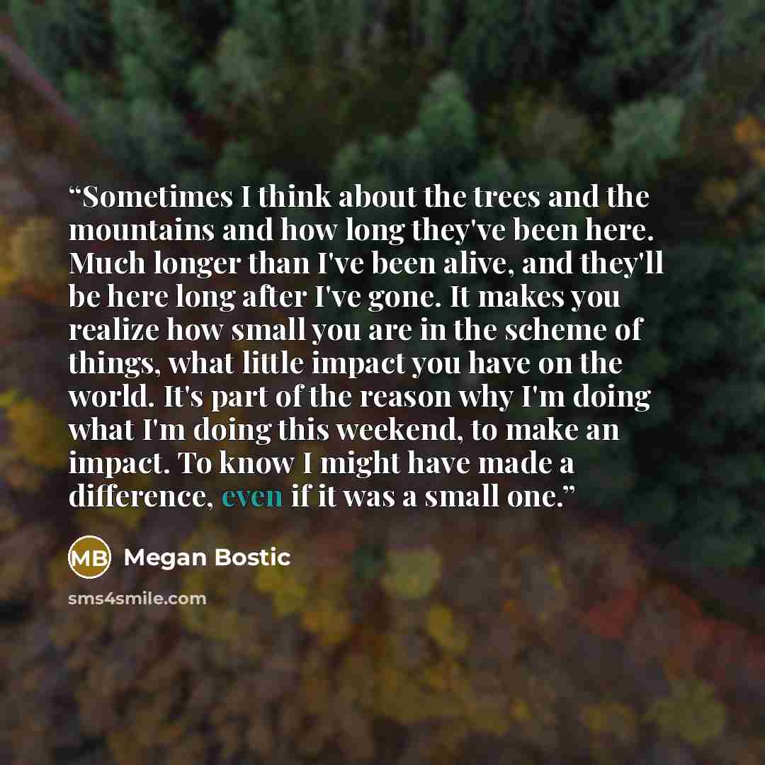 “Sometimes I think about the trees and the mountains and how long they've been here. Much longer than I've been alive, and they'll be here long after I've gone. It makes you realize how small you are in the scheme of things, what little impact you have on the world. It's part of the reason why I'm…” quote by Megan Bostic
