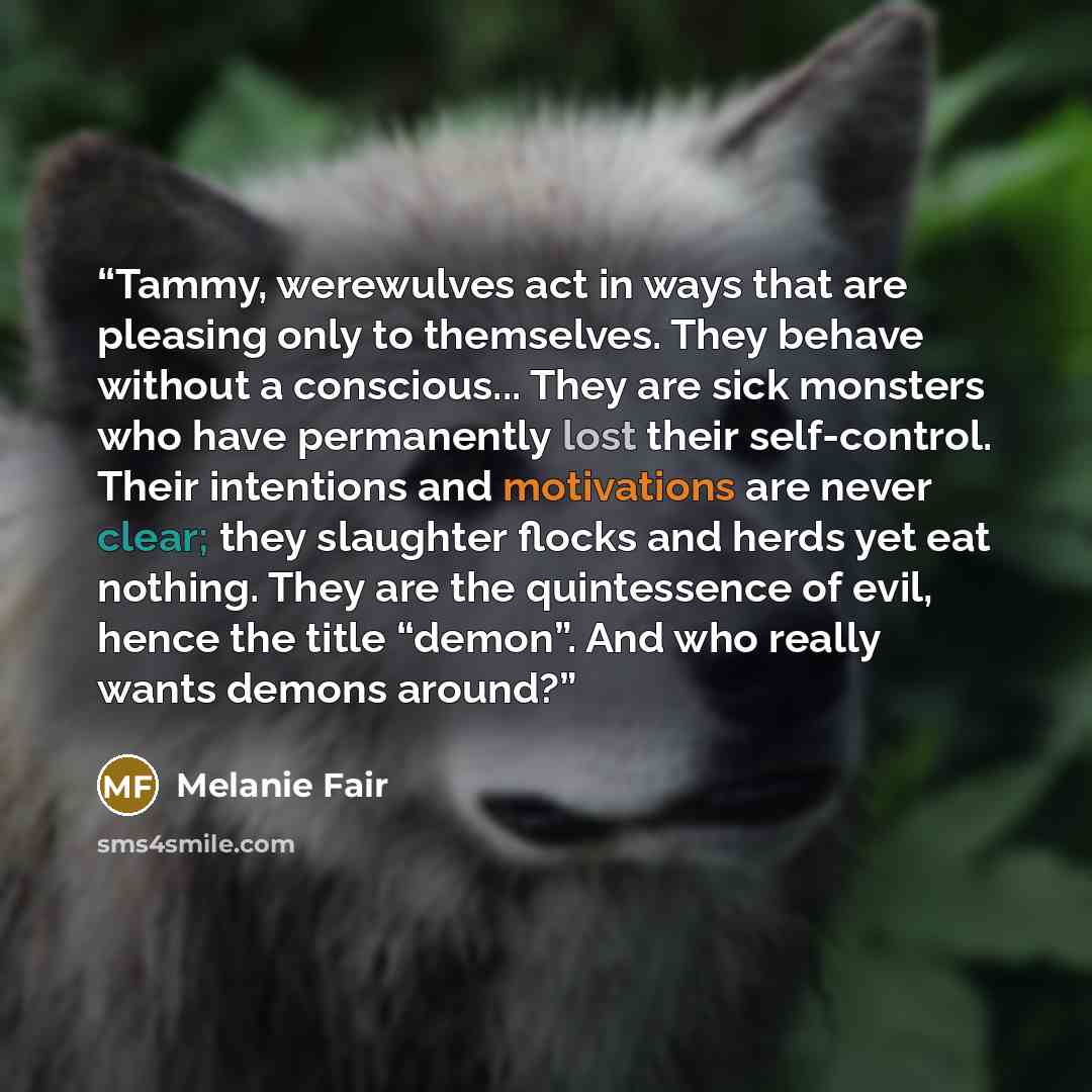“Tammy, werewulves act in ways that are pleasing only to themselves. They behave without a conscious... They are sick monsters who have permanently lost their self-control. Their intentions and motivations are never clear; they slaughter flocks and herds yet eat nothing. They are the quintessence…” quote by Melanie Fair