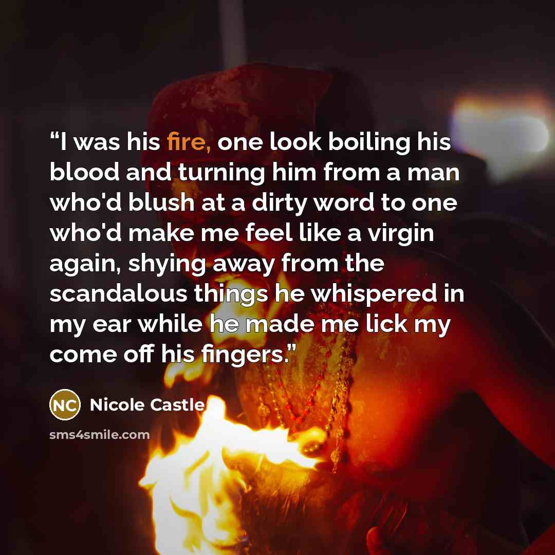 “I was his fire, one look boiling his blood and turning him from a man who'd blush at a dirty word to one who'd make me feel like a virgin again, shying away from the scandalous things he whispered in my ear while he made me lick my come off his fingers.” quote by Nicole Castle