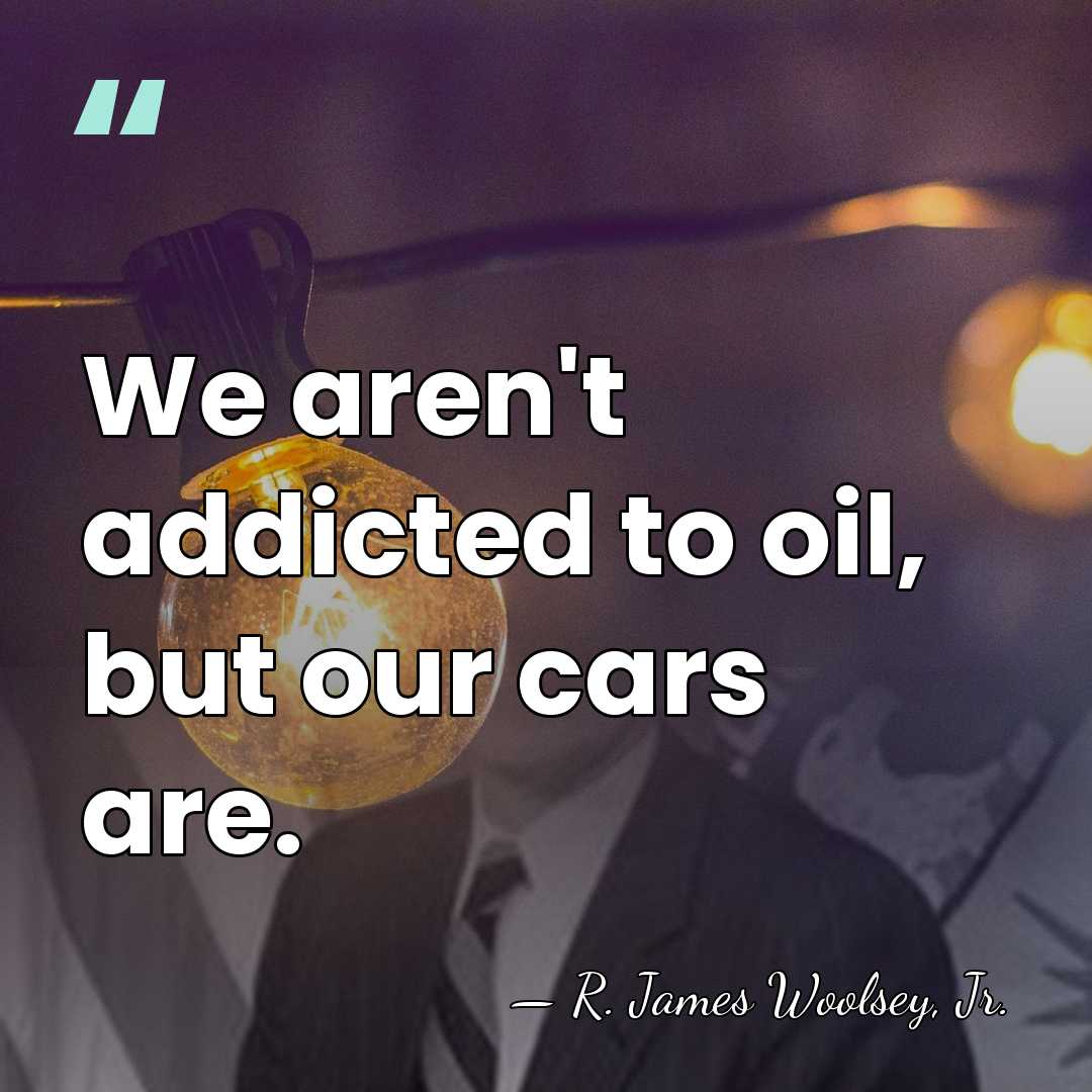 We aren't addicted to oil, but our cars are. - R. James Woolsey, Jr.