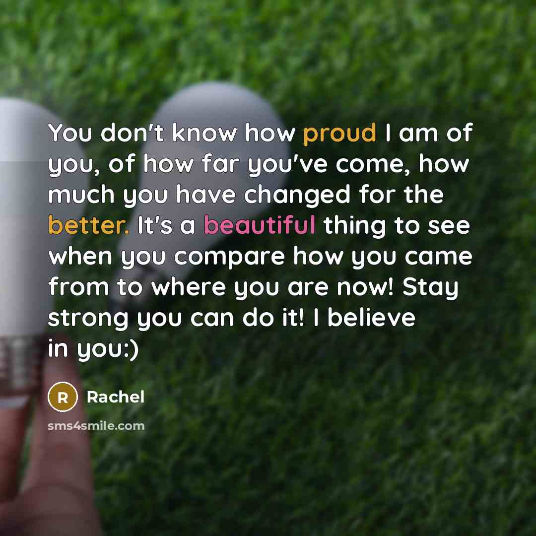 “You don't know how proud I am of you, of how far you've come, how much you have changed for the better. It's a beautiful thing to see when you compare how you came from to where you are now! Stay strong you can do it! I believe in you:)” quote by Rachel