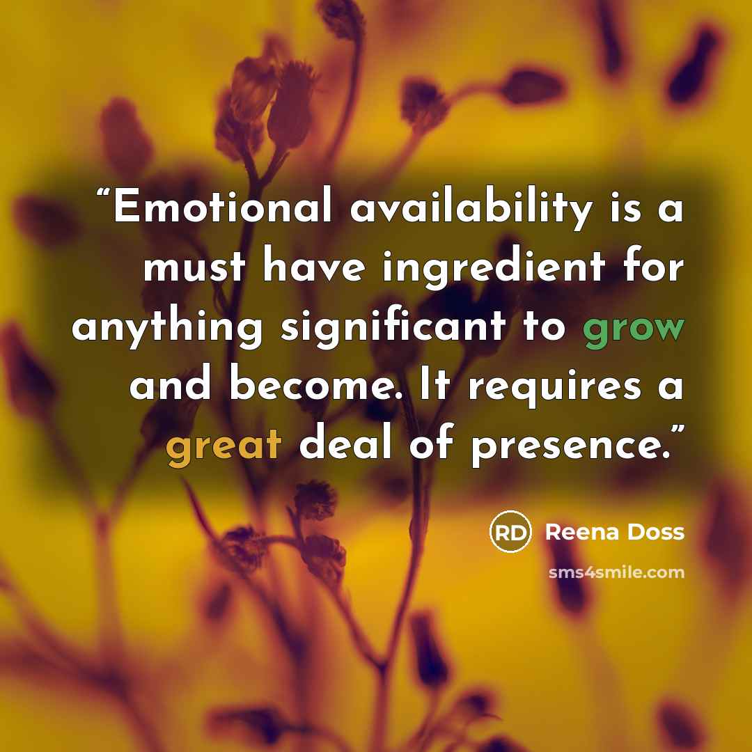 “Emotional availability is a must have ingredient for anything significant to grow and become. It requires a great deal of presence.” quote by Reena Doss