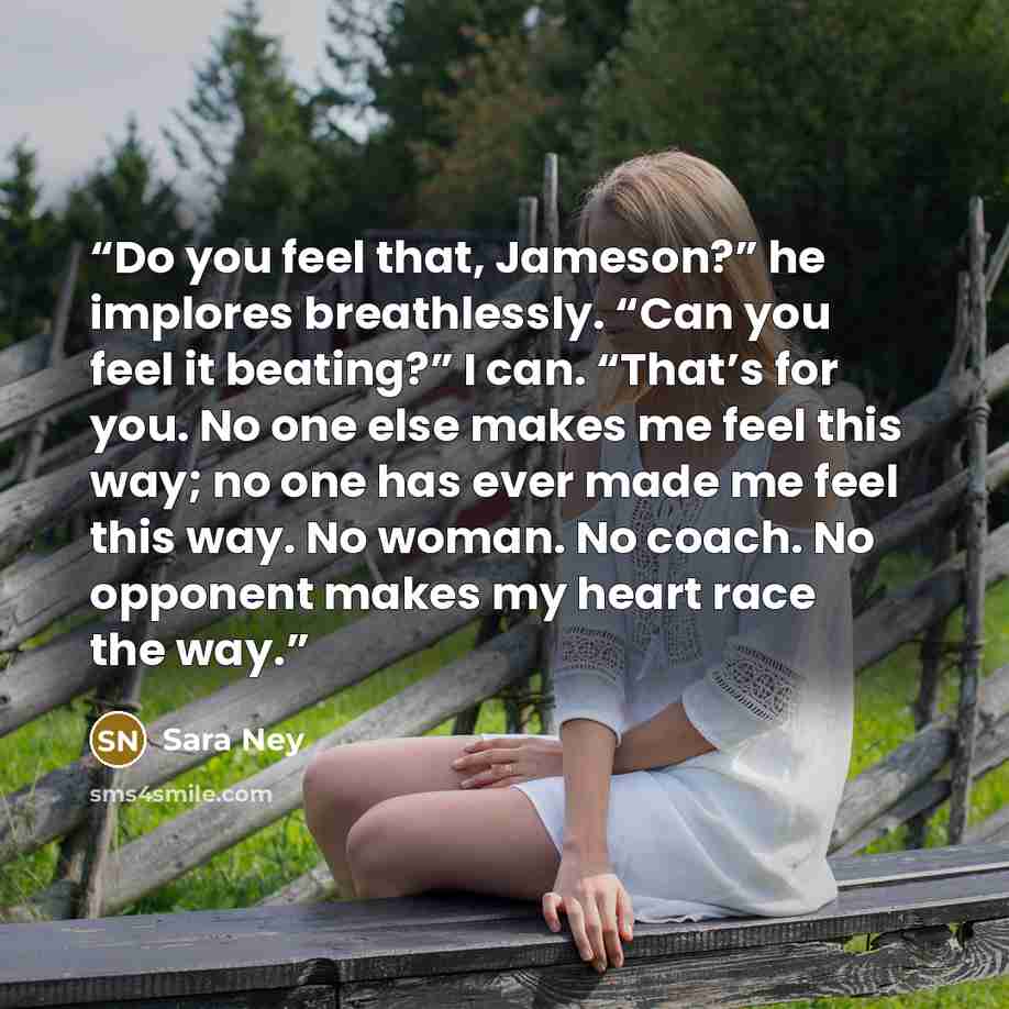 “Do you feel that, Jameson?” he implores breathlessly. “Can you feel it beating?” I can. “That’s for you. No one else makes me feel this way; no one has ever made me feel this way. No woman. No coach. No opponent makes my heart race the way.” quote by Sara Ney