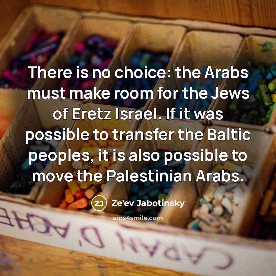 “There is no choice: the Arabs must make room for the Jews of Eretz Israel. If it was possible to transfer the Baltic peoples, it is also possible to move the Palestinian Arabs.” quote by Ze'ev Jabotinsky