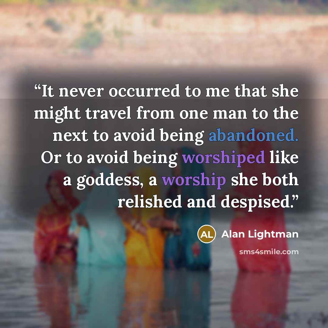 “It never occurred to me that she might travel from one man to the next to avoid being abandoned. Or to avoid being worshiped like a goddess, a worship she both relished and despised.” quote by Alan Lightman