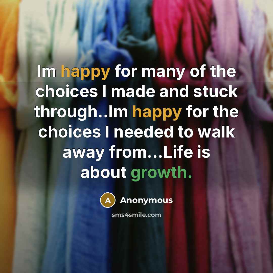 “Im happy for many of the choices I made and stuck through..Im happy for the choices I needed to walk away from...Life is about growth.” quote by Anonymous