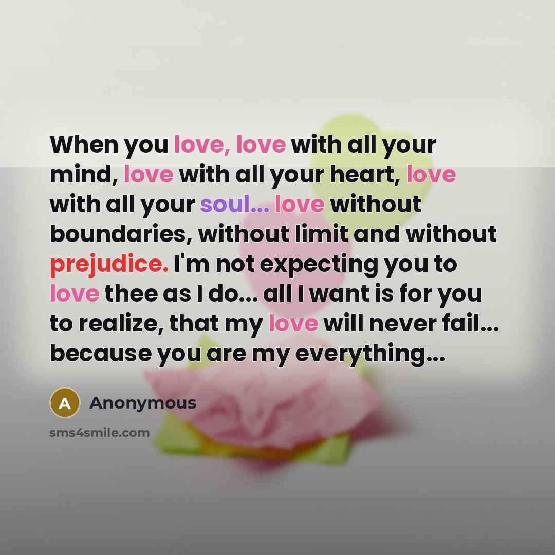 “When you love, love with all your mind, love with all your heart, love with all your soul... love without boundaries, without limit and without prejudice. I'm not expecting you to love thee as I do... all I want is for you to realize, that my love will never fail... because you are my everything...” quote by Anonymous