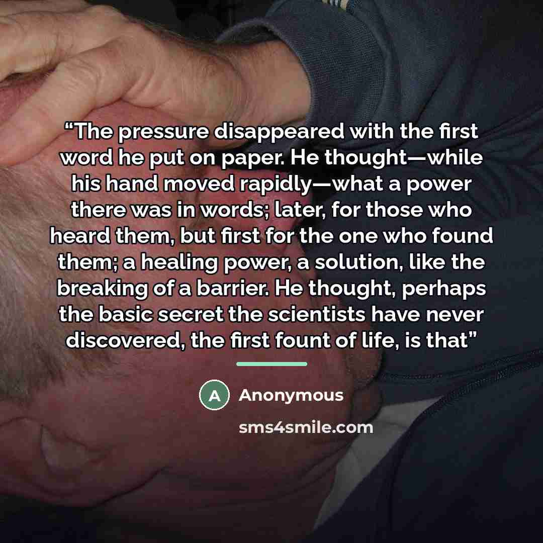 “The pressure disappeared with the first word he put on paper. He thought—while his hand moved rapidly—what a power there was in words; later, for those who heard them, but first for the one who found them; a healing power, a solution, like the breaking of a barrier. He thought, perhaps the basic…” quote by Anonymous