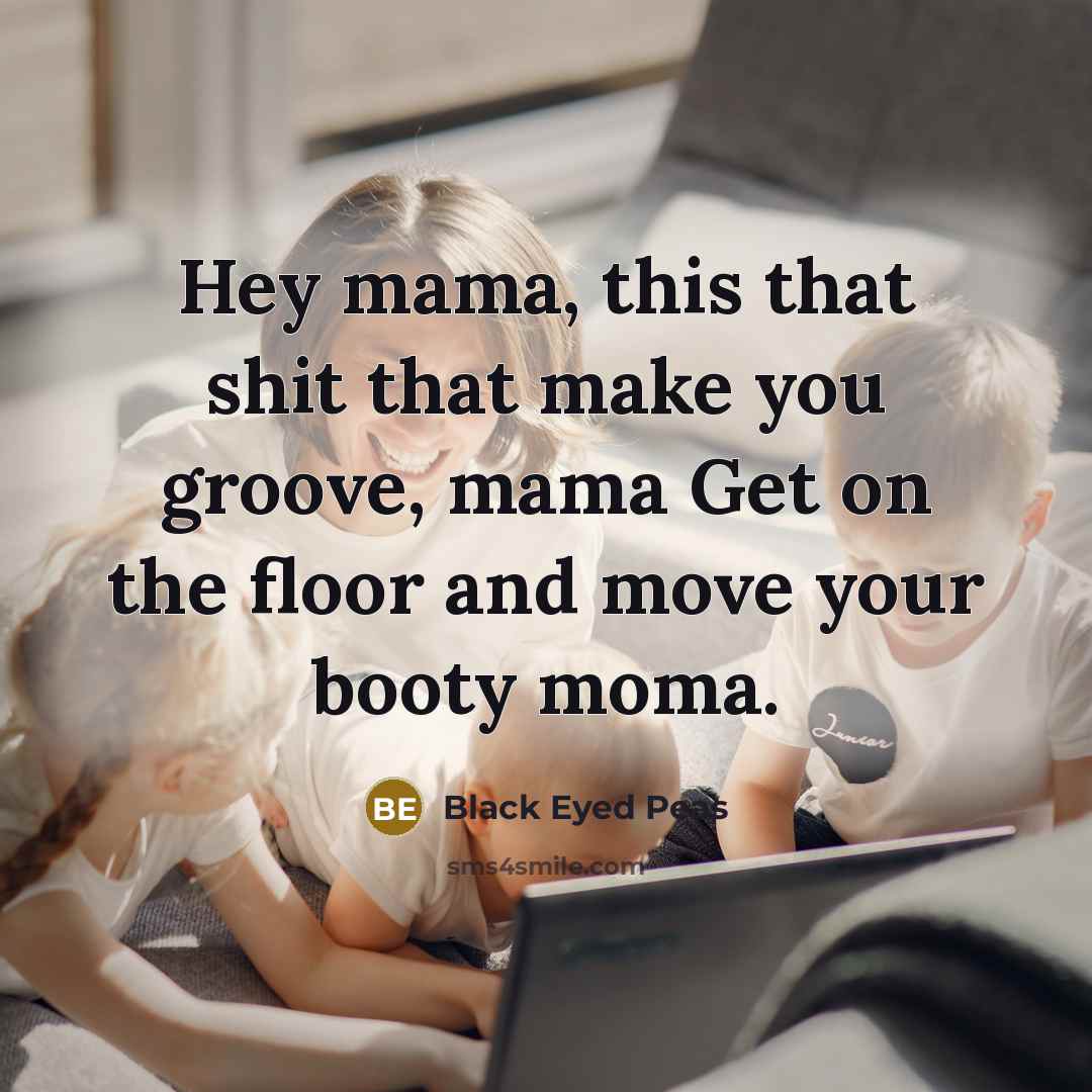 “Hey mama, this that shit that make you groove, mama Get on the floor and move your booty moma.” quote by Black Eyed Peas