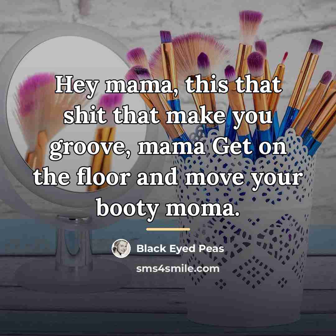 “Hey mama, this that shit that make you groove, mama…” quote by Black Eyed Peas