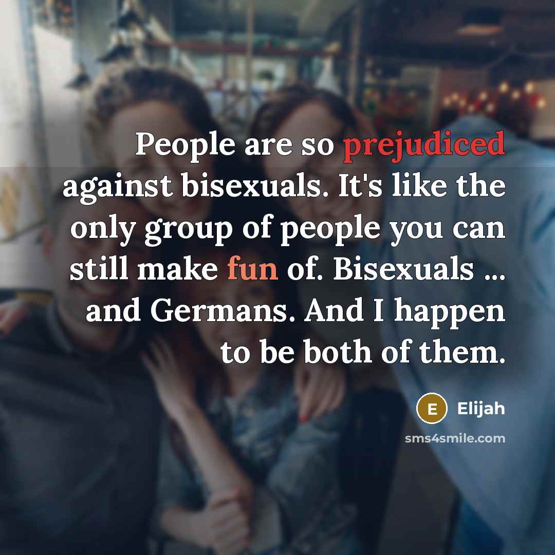 “People are so prejudiced against bisexuals. It's like the only group of people you can still make fun of. Bisexuals ... and Germans. And I happen to be both of them.” quote by Elijah