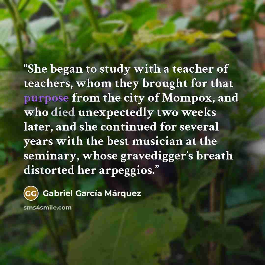 “She began to study with a teacher of teachers, whom they brought for that purpose from the city of Mompox, and who died unexpectedly two weeks later, and she continued for several years with the best musician at the seminary, whose gravedigger’s breath distorted her arpeggios.” quote by Gabriel García Márquez