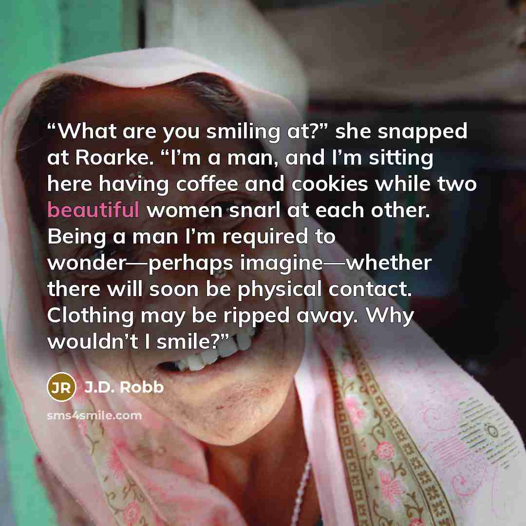 “What are you smiling at?” she snapped at Roarke. “I’m a man, and I’m sitting here having coffee and cookies while two beautiful women snarl at each other. Being a man I’m required to wonder—perhaps imagine—whether there will soon be physical contact. Clothing may be ripped away. Why wouldn’t I…” quote by J.D. Robb