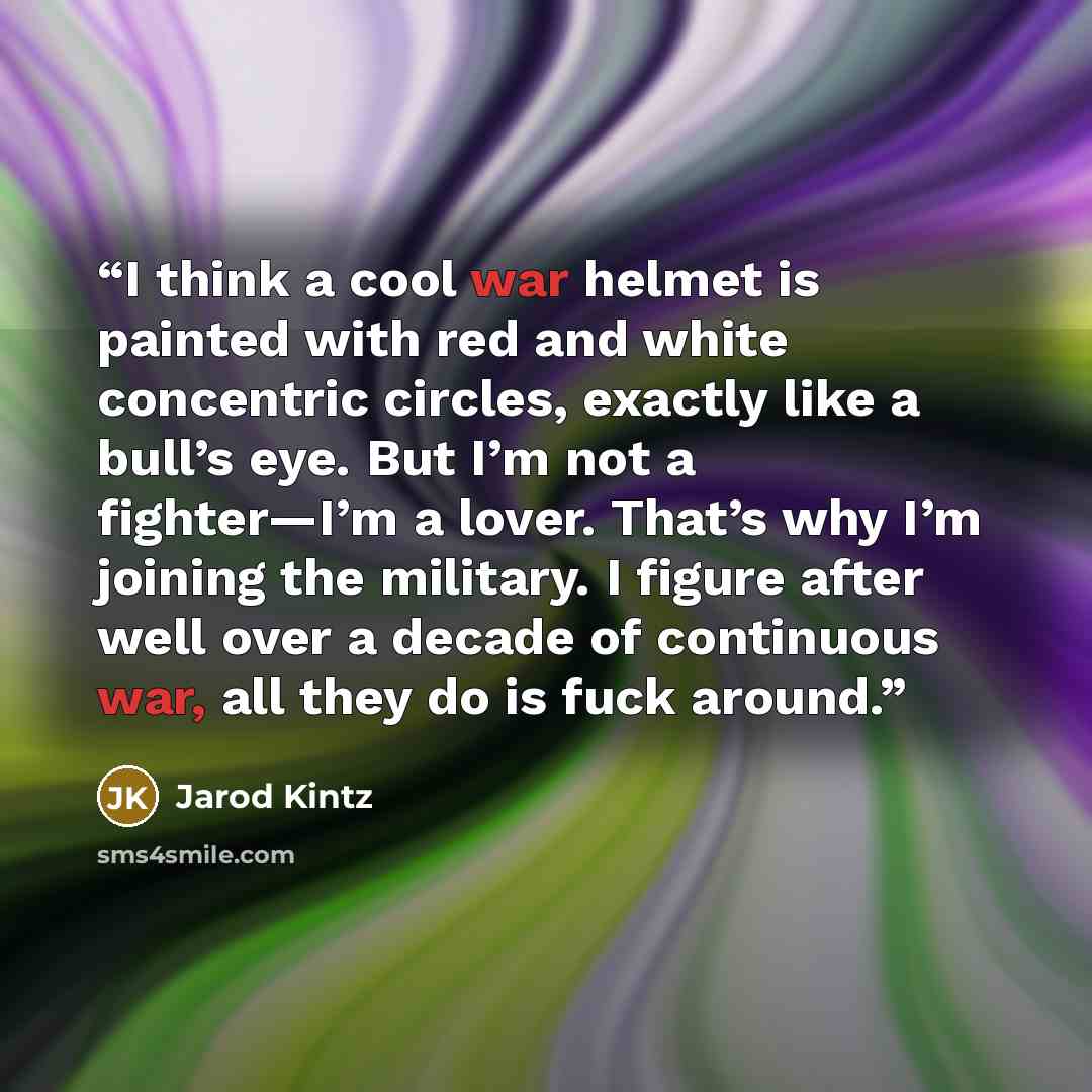 “I think a cool war helmet is painted with red and white concentric circles, exactly like a bull’s eye. But I’m not a fighter—I’m a lover. That’s why I’m joining the military. I figure after well over a decade of continuous war, all they do is fuck around.” quote by Jarod Kintz