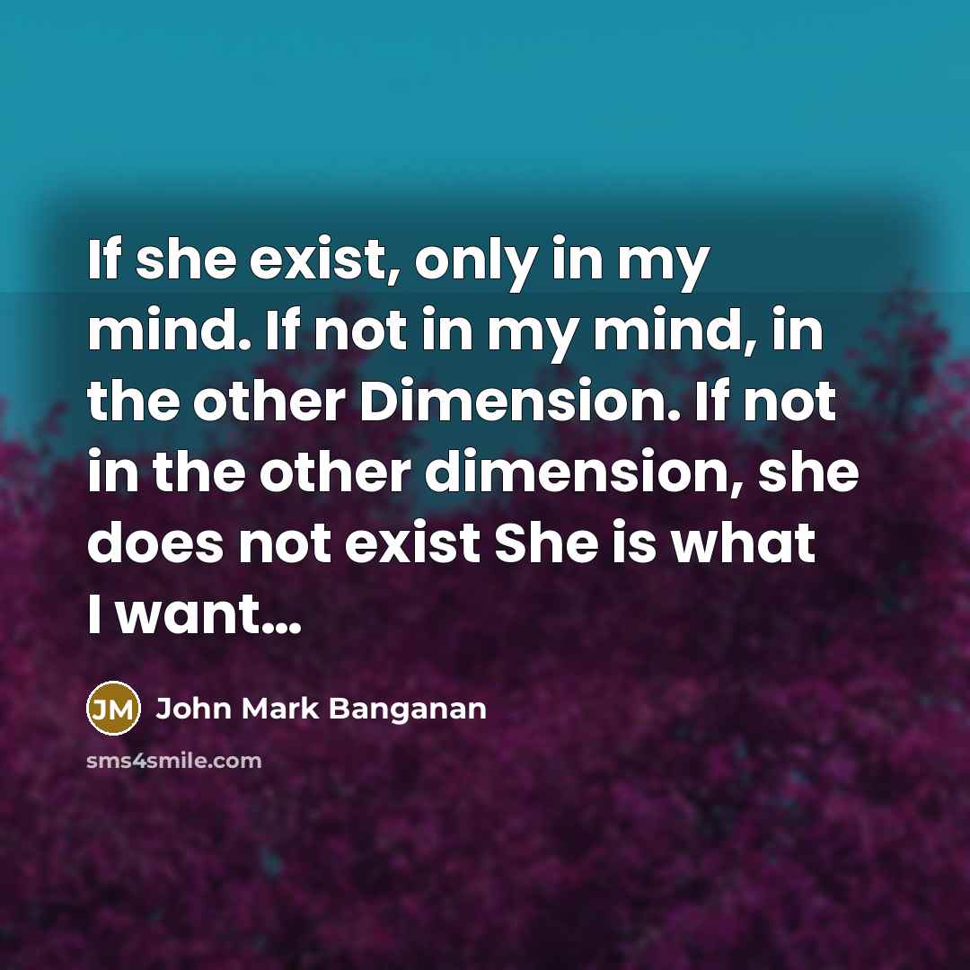 “If she exist, only in my mind. If not in my mind, in the other Dimension. If not in the other dimension, she does not exist She is what I want…” quote by John Mark Banganan