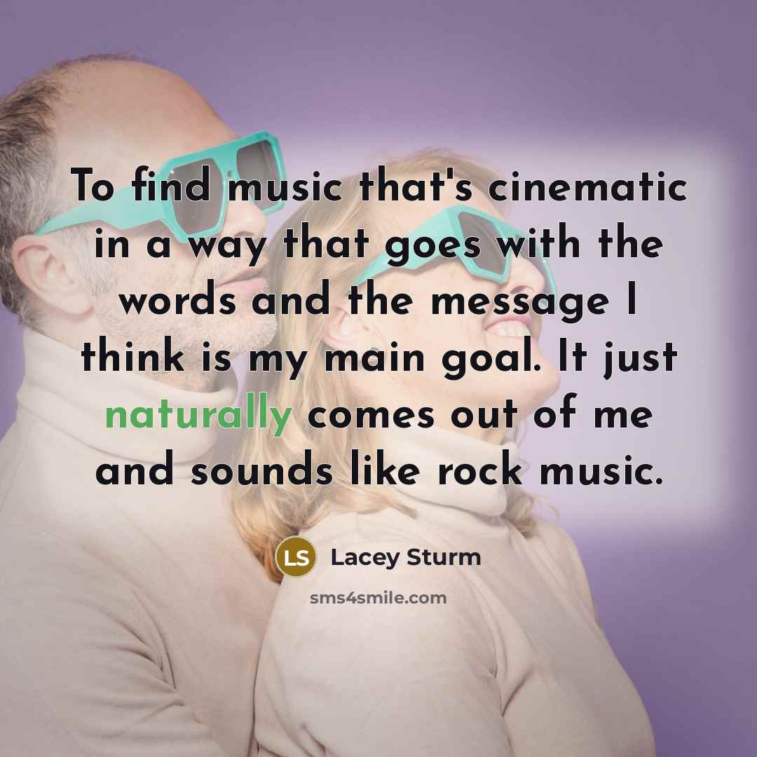 “To find music that's cinematic in a way that goes with the words and the message I think is my main goal. It just naturally comes out of me and sounds like rock music.” quote by Lacey Sturm