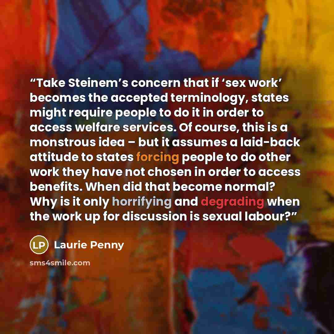 “Take Steinem’s concern that if ‘sex work’ becomes the accepted terminology, states might require people to do it in order to access welfare services. Of course, this is a monstrous idea – but it assumes a laid-back attitude to states forcing people to do other work they have not chosen in order to…” quote by Laurie Penny