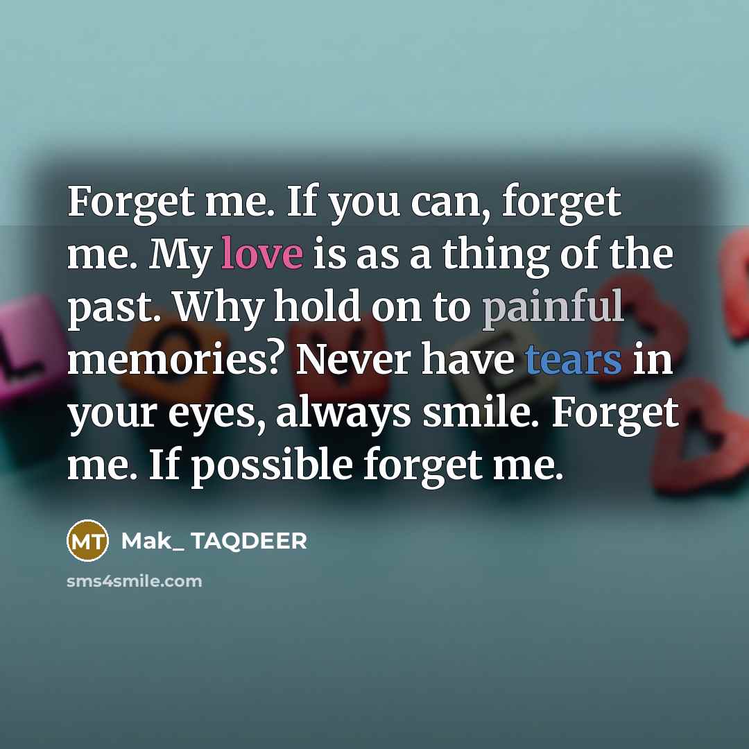 “Forget me. If you can, forget me. My love is as a thing of the past. Why hold on to painful memories? Never have tears in your eyes, always smile. Forget me. If possible forget me.” quote by Mak_ TAQDEER