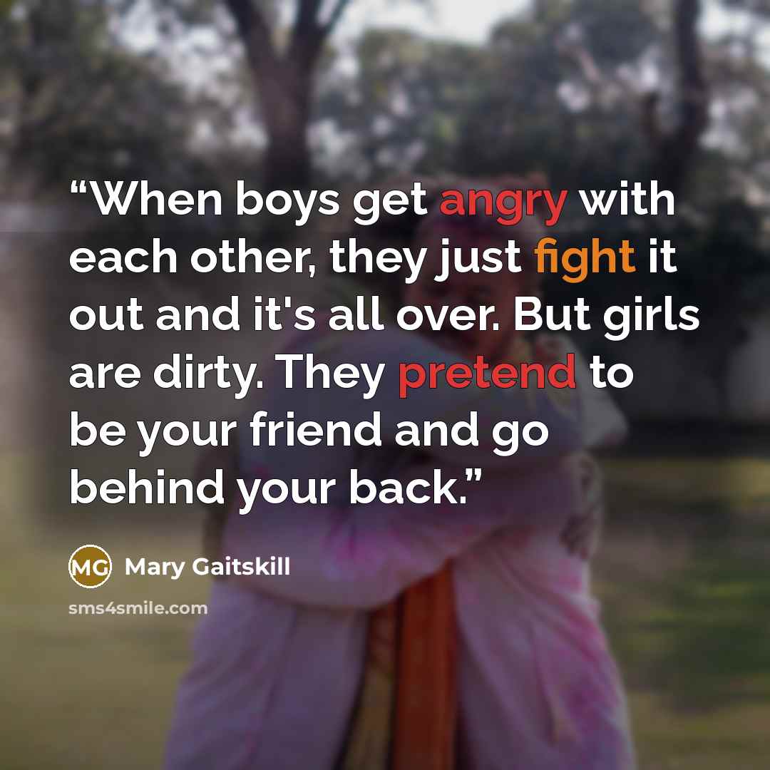 “When boys get angry with each other, they just fight it out and it's all over. But girls are dirty. They pretend to be your friend and go behind your back.” quote by Mary Gaitskill