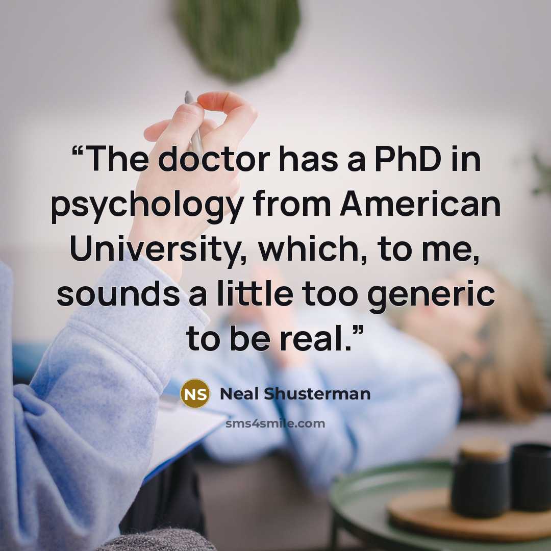 “The doctor has a PhD in psychology from American University, which, to me, sounds a little too generic to be real.” quote by Neal Shusterman