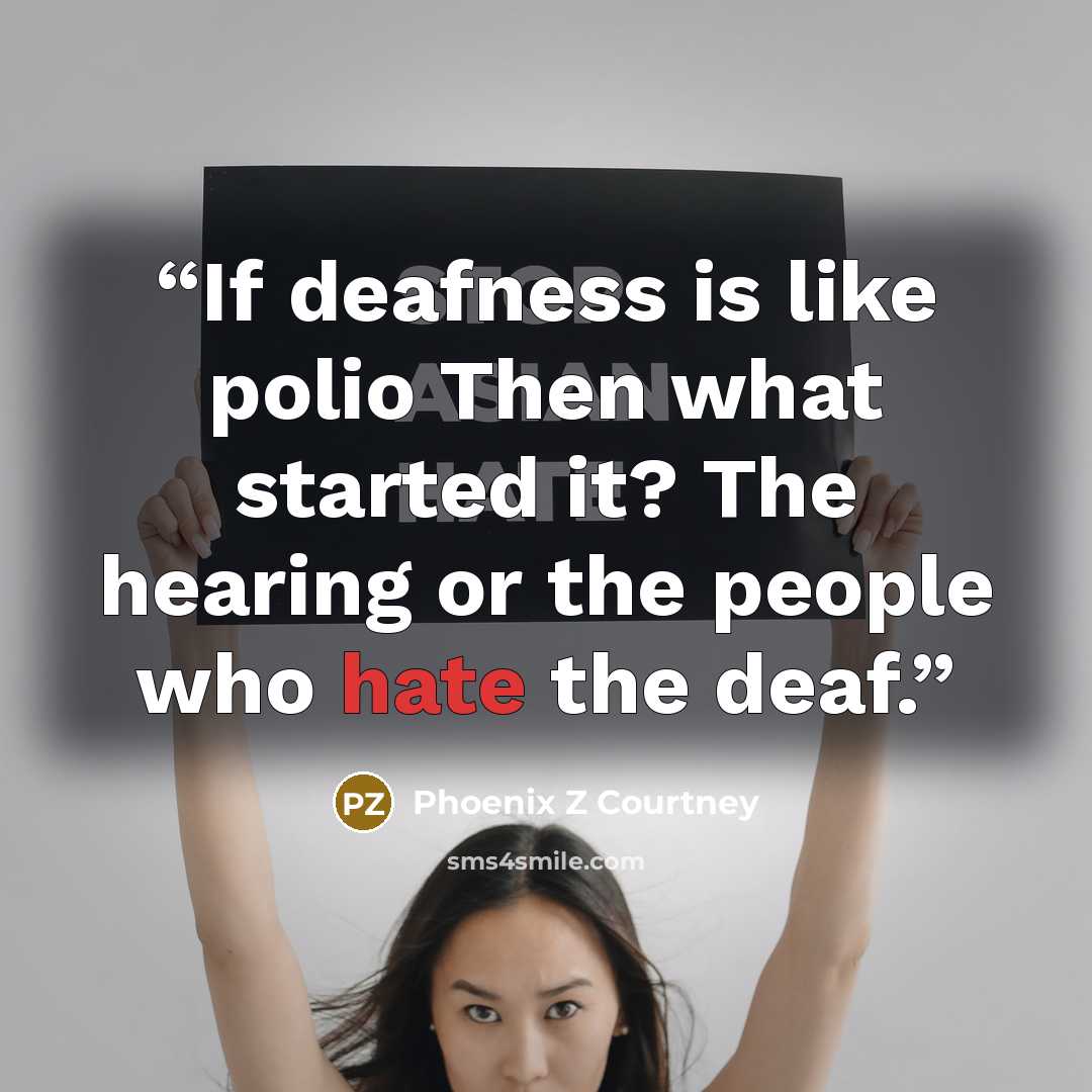 “If deafness is like polio Then what started it? The hearing or the people who hate the deaf.” quote by Phoenix Z Courtney