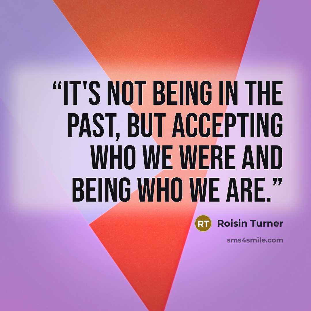 “It's not being in the past, but accepting who we were and being who we are.” quote by Roisin Turner
