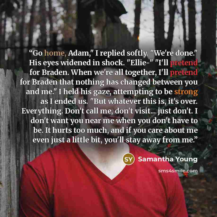 “Go home, Adam," I replied softly. "We're done." His eyes widened in shock. "Ellie-" "I'll pretend for Braden. When we're all together, I'll pretend for Braden that nothing has changed between you and me." I held his gaze, attempting to be strong as I ended us. "But whatever this is, it's over…” quote by Samantha Young