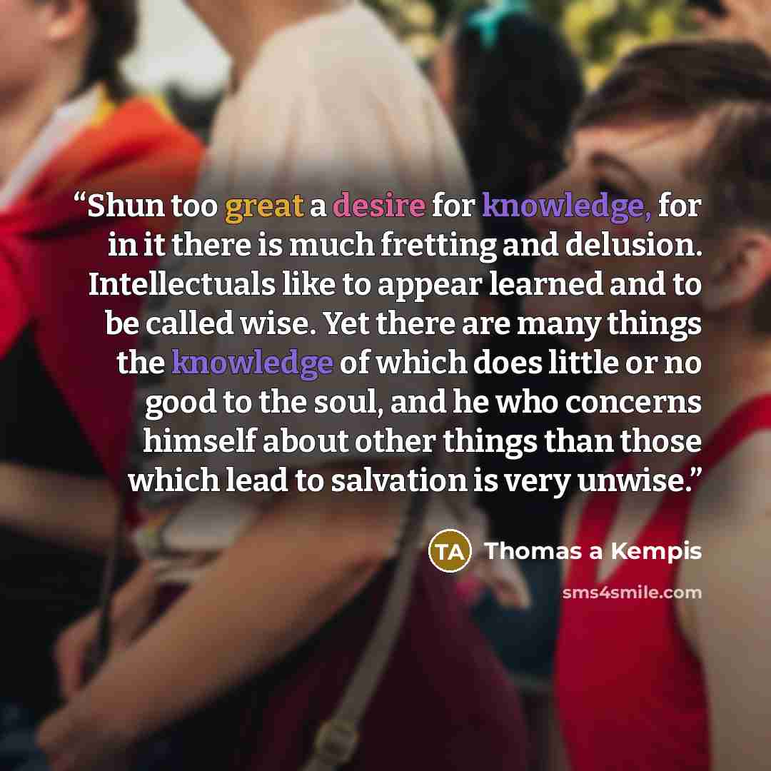 “Shun too great a desire for knowledge, for in it there is much fretting and delusion. Intellectuals like to appear learned and to be called wise. Yet there are many things the knowledge of which does little or no good to the soul, and he who concerns himself about other things than those which…” quote by Thomas à Kempis