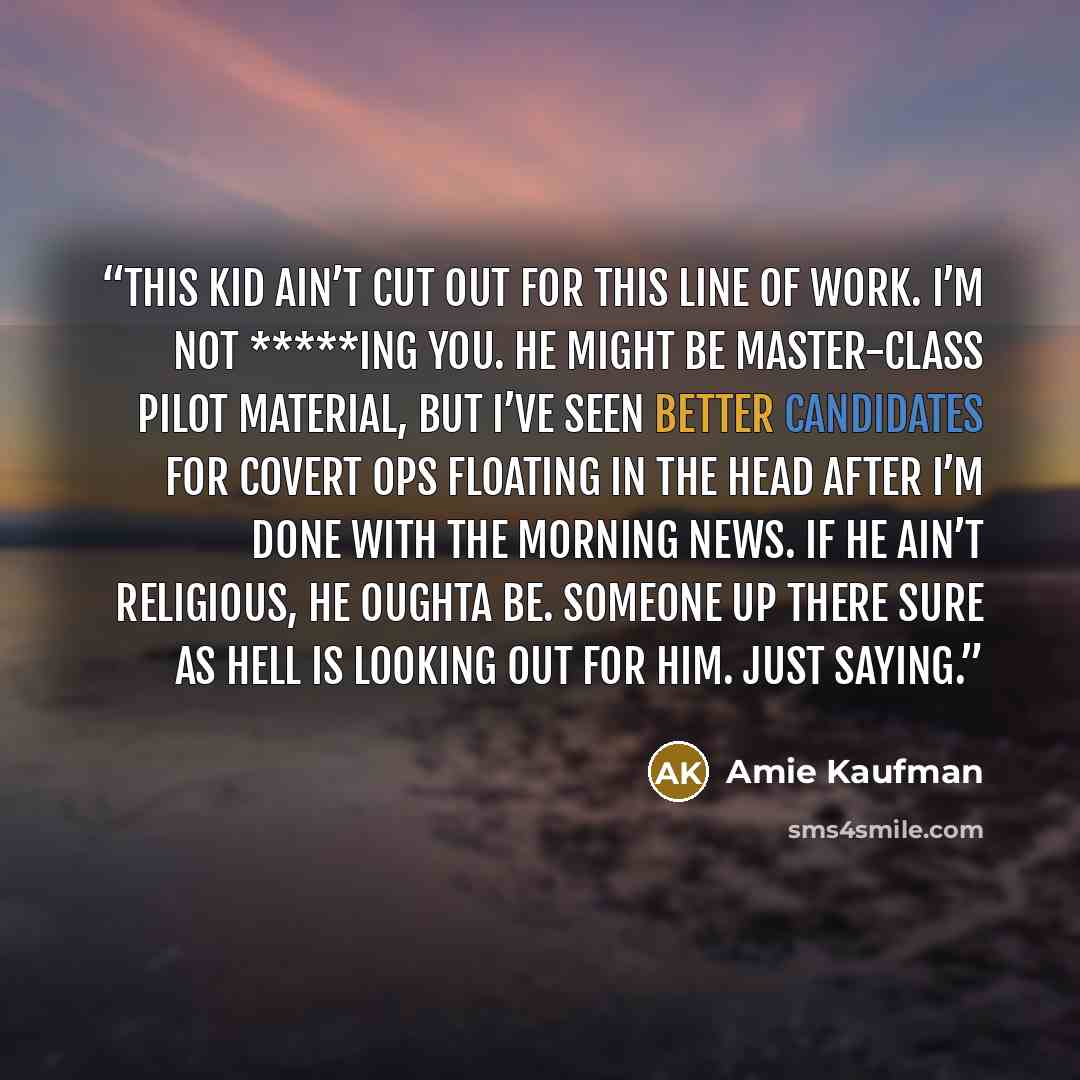 “This kid ain’t cut out for this line of work. I’m not *****ing you. He might be master-class pilot material, but I’ve seen better candidates for covert ops floating in the head after I’m done with the morning news. If he ain’t religious, he oughta be. Someone up there sure as hell is looking out…” quote by Amie Kaufman