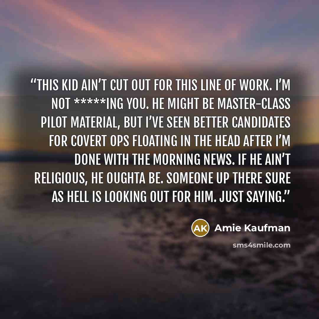 “This kid ain’t cut out for this line of work. I’m not *****ing you. He might be master-class pilot material, but I’ve seen better candidates for covert ops floating in the head after I’m done with the morning news. If he ain’t religious, he oughta be. Someone up there sure as hell is looking out…” quote by Amie Kaufman