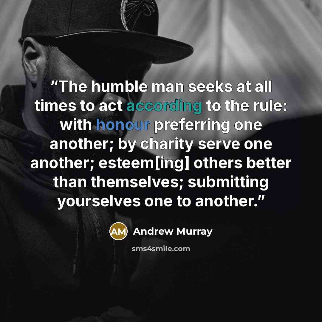 “The humble man seeks at all times to act according to the rule: with honour preferring one another; by charity serve one another; esteem[ing] others better than themselves; submitting yourselves one to another.” quote by Andrew Murray