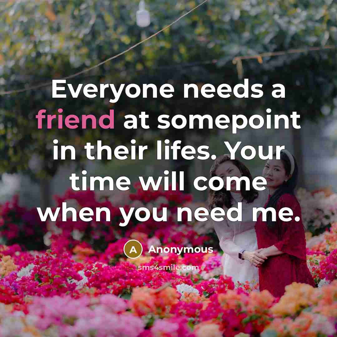 “Everyone needs a friend at somepoint in their lifes. Your time will come when you need me.” quote by Anonymous