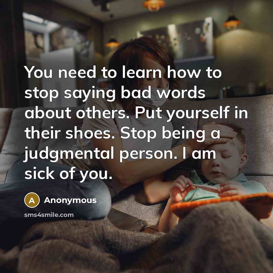 “You need to learn how to stop saying bad words about others. Put yourself in their shoes. Stop being a judgmental person. I am sick of you.” quote by Anonymous