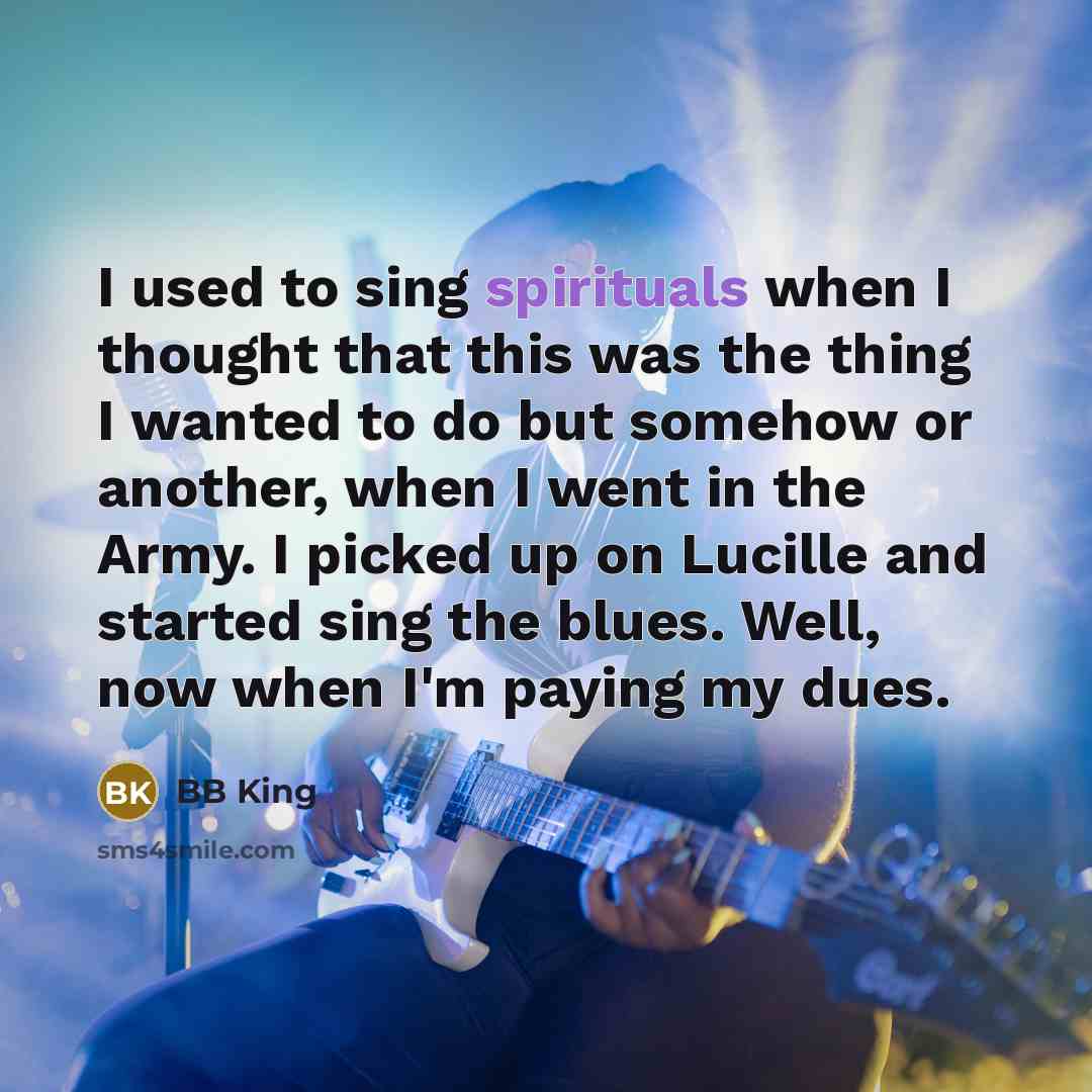 “I used to sing spirituals when I thought that this was the thing I wanted to do but somehow or another, when I went in the Army. I picked up on Lucille and started sing the blues. Well, now when I'm paying my dues.” quote by BB King