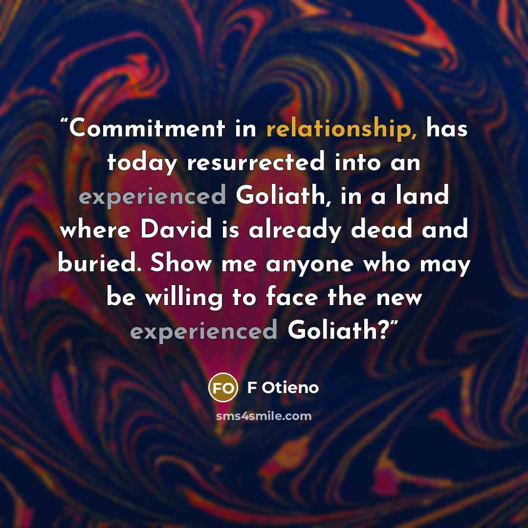 “Commitment in relationship, has today resurrected into an experienced Goliath, in a land where David is already dead and buried. Show me anyone who may be willing to face the new experienced Goliath?” quote by F Otieno