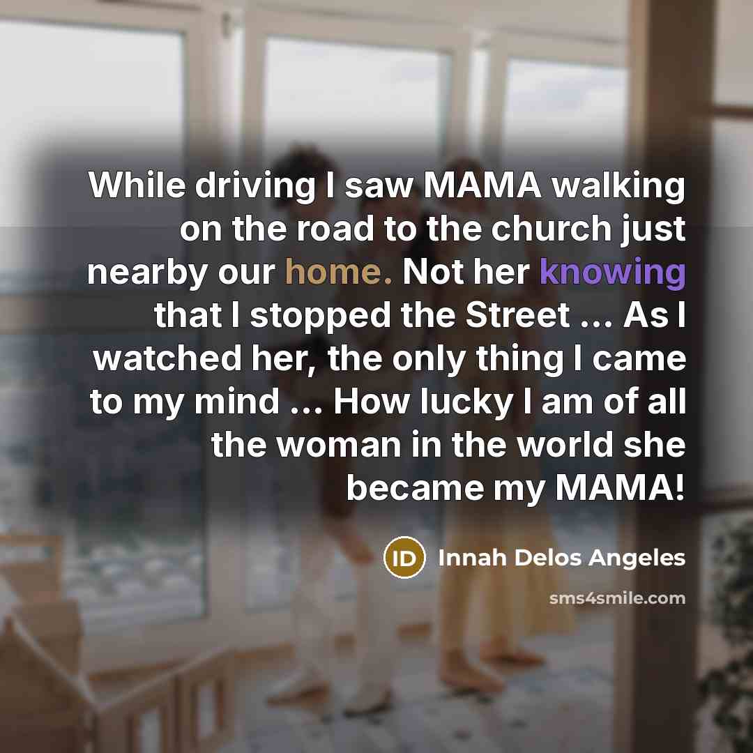 “While driving I saw MAMA walking on the road to the church just nearby our home. Not her knowing that I stopped the Street ... As I watched her, the only thing I came to my mind ... How lucky I am of all the woman in the world she became my MAMA!” quote by Innah Delos Angeles