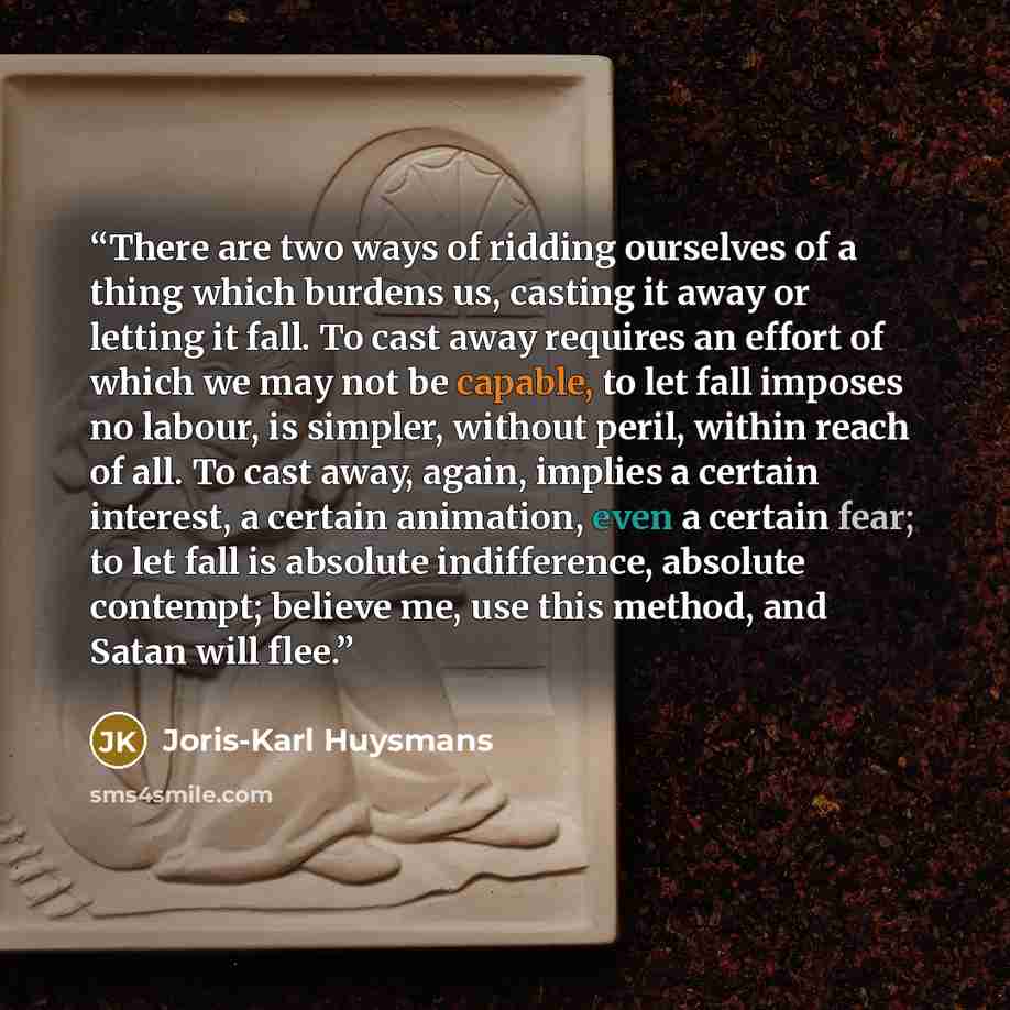 “There are two ways of ridding ourselves of a thing which burdens us, casting it away or letting it fall. To cast away requires an effort of which we may not be capable, to let fall imposes no labour, is simpler, without peril, within reach of all. To cast away, again, implies a certain interest, a…” quote by Joris-Karl Huysmans