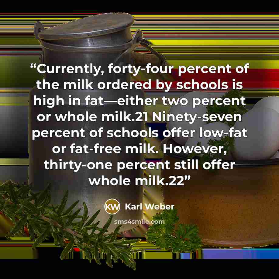 “Currently, forty-four percent of the milk ordered by schools is high in fat—either two percent or whole milk.21 Ninety-seven percent of schools offer low-fat or fat-free milk. However, thirty-one percent still offer whole milk.22” quote by Karl Weber